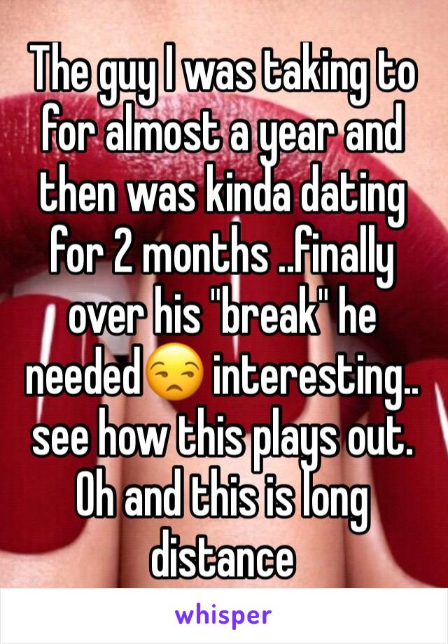 The guy I was taking to  for almost a year and then was kinda dating for 2 months ..finally over his "break" he needed😒 interesting.. see how this plays out. 
Oh and this is long distance 