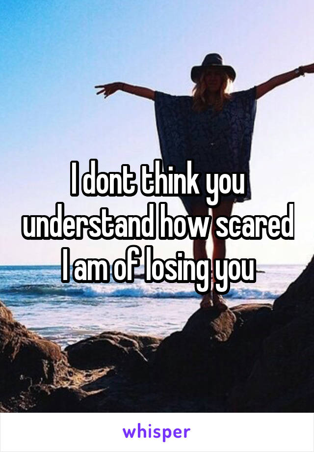 I dont think you understand how scared I am of losing you