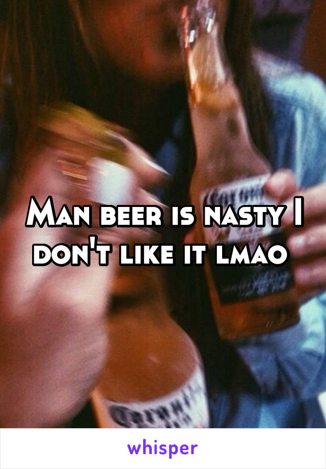 Man beer is nasty I don't like it lmao 