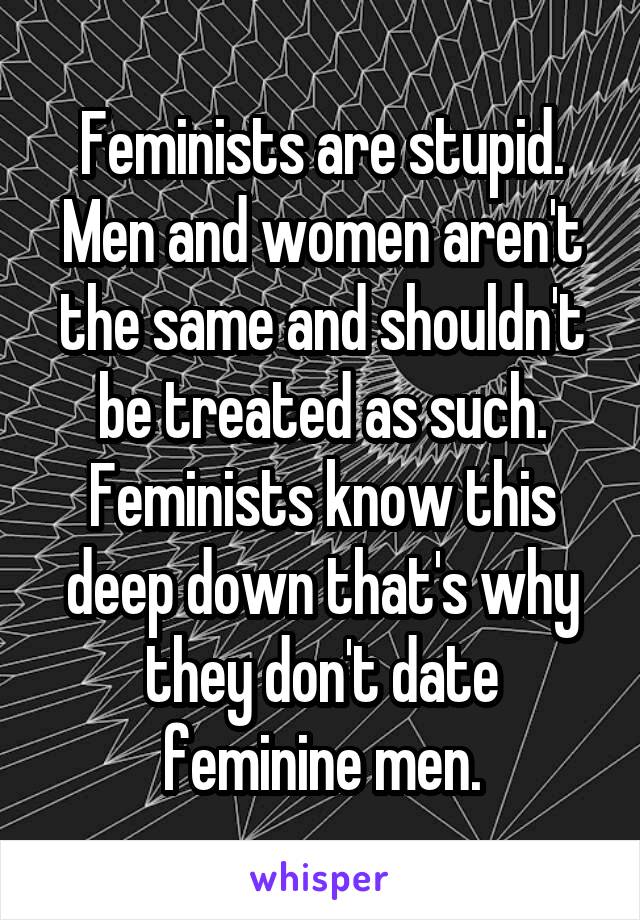 Feminists are stupid. Men and women aren't the same and shouldn't be treated as such. Feminists know this deep down that's why they don't date feminine men.