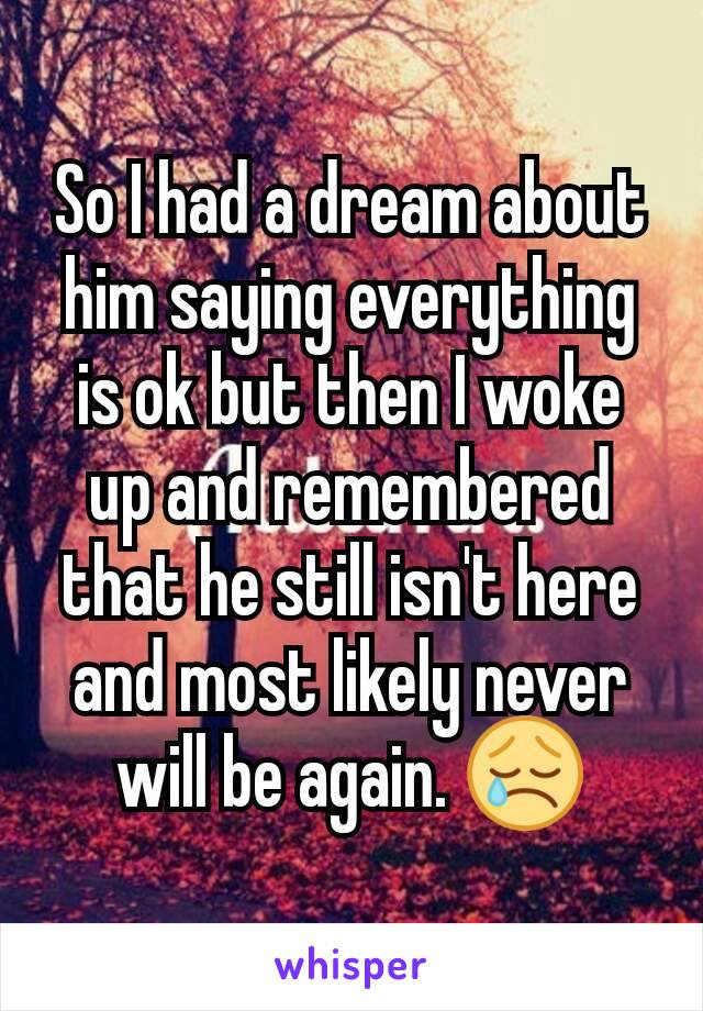 So I had a dream about him saying everything is ok but then I woke up and remembered that he still isn't here and most likely never will be again. 😢