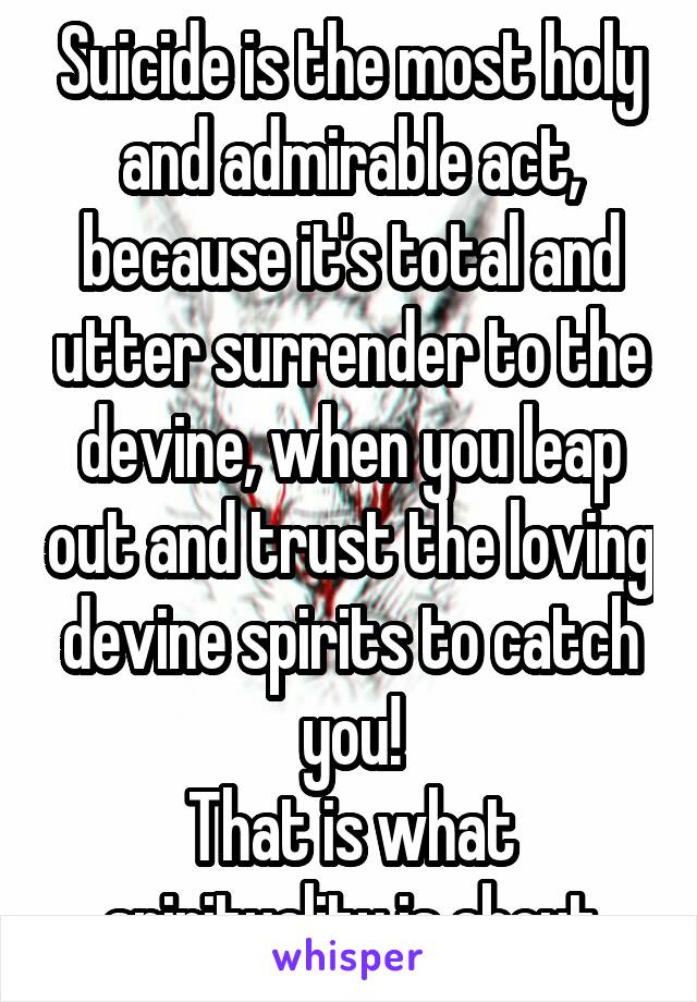 Suicide is the most holy and admirable act, because it's total and utter surrender to the devine, when you leap out and trust the loving devine spirits to catch you!
That is what spirituality is about