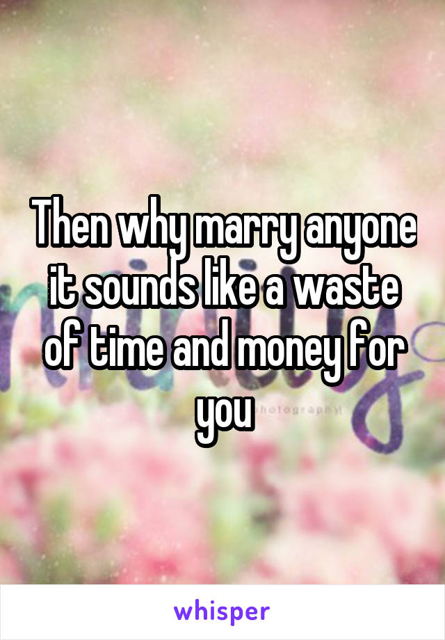 Then why marry anyone it sounds like a waste of time and money for you