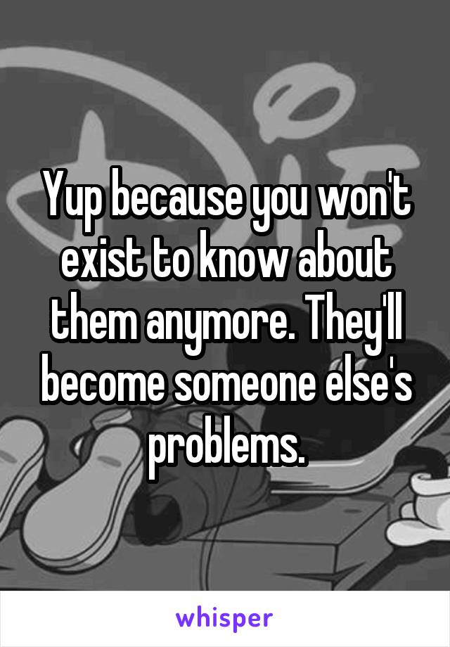 Yup because you won't exist to know about them anymore. They'll become someone else's problems.