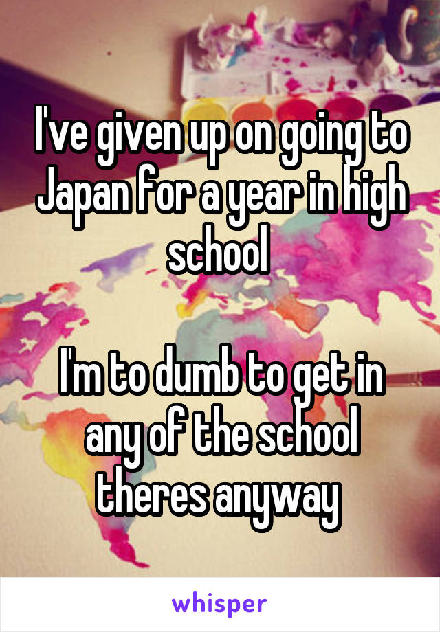 I've given up on going to Japan for a year in high school 

I'm to dumb to get in any of the school theres anyway 