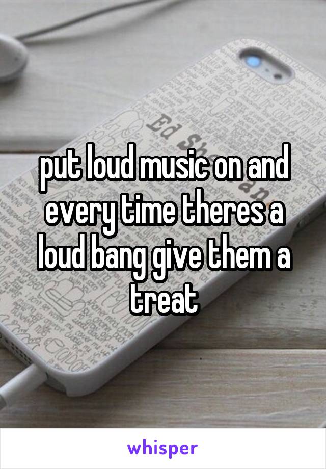 put loud music on and every time theres a loud bang give them a treat