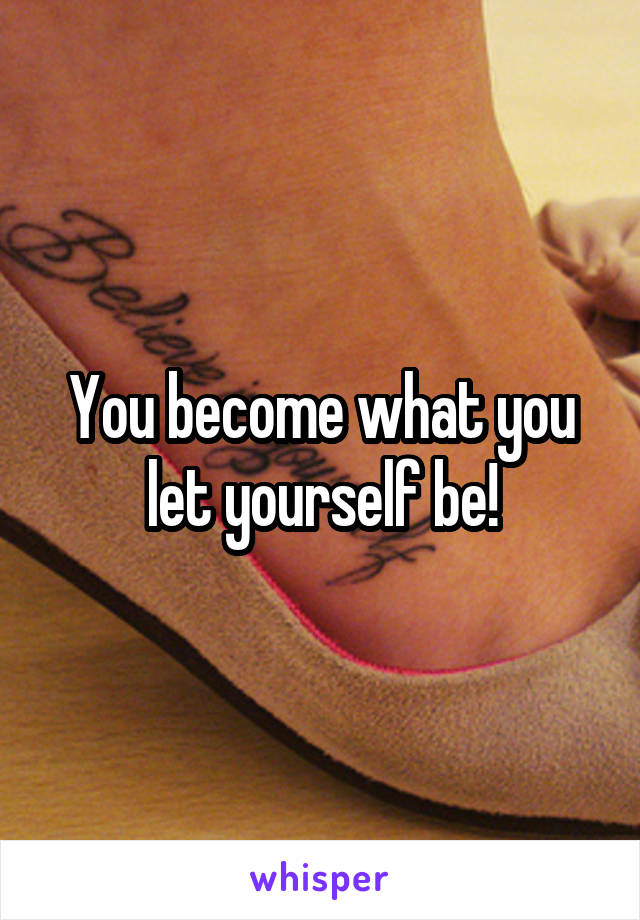 You become what you let yourself be!