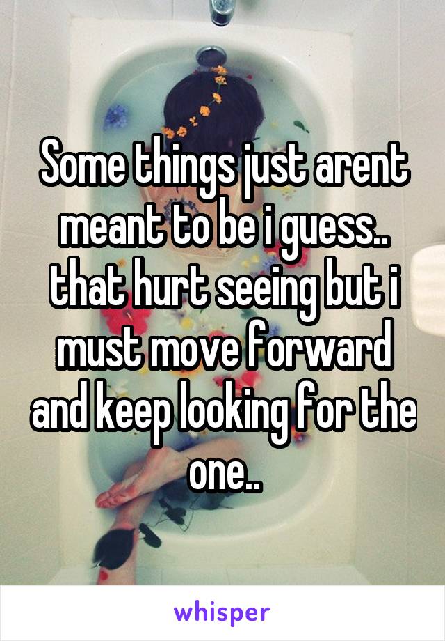 Some things just arent meant to be i guess.. that hurt seeing but i must move forward and keep looking for the one..