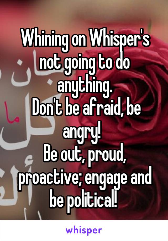 Whining on Whisper's not going to do anything.
 Don't be afraid, be angry!  
Be out, proud, proactive; engage and be political! 