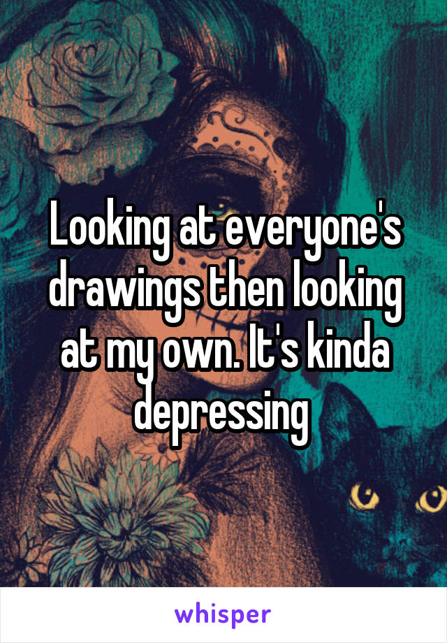 Looking at everyone's drawings then looking at my own. It's kinda depressing 