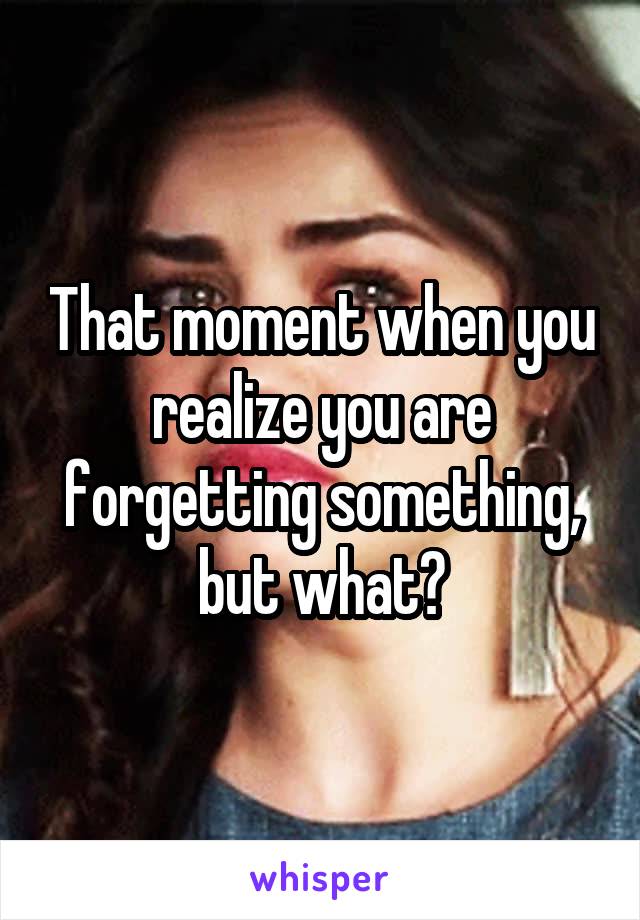 That moment when you realize you are forgetting something, but what?