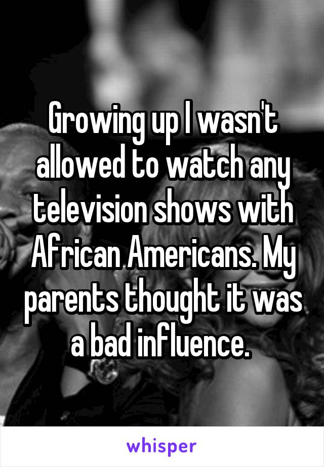 Growing up I wasn't allowed to watch any television shows with African Americans. My parents thought it was a bad influence. 