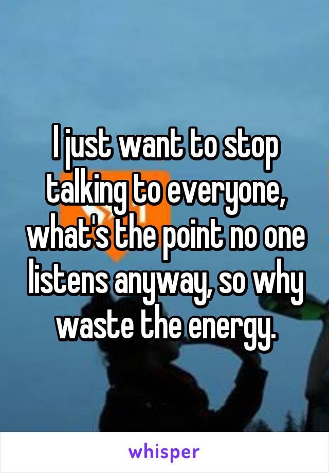 I just want to stop talking to everyone, what's the point no one listens anyway, so why waste the energy.