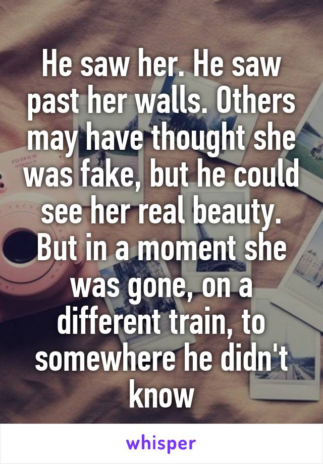 He saw her. He saw past her walls. Others may have thought she was fake, but he could see her real beauty. But in a moment she was gone, on a different train, to somewhere he didn't know