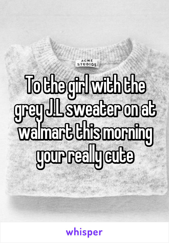 To the girl with the grey J.L sweater on at walmart this morning your really cute