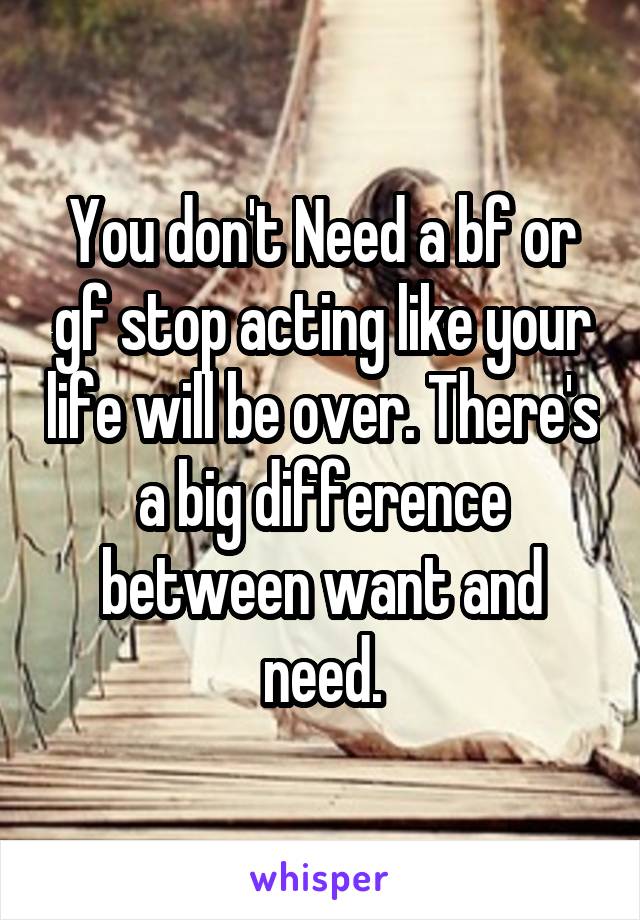 You don't Need a bf or gf stop acting like your life will be over. There's a big difference between want and need.