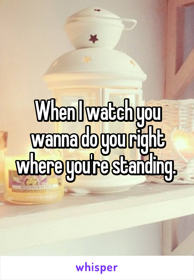 When I watch you wanna do you right where you're standing. 