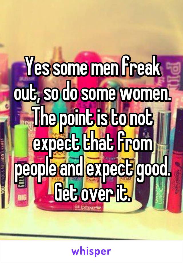 Yes some men freak out, so do some women. The point is to not expect that from people and expect good. Get over it.