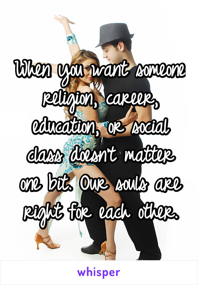 When you want someone religion, career, education, or social class doesn't matter one bit. Our souls are right for each other.