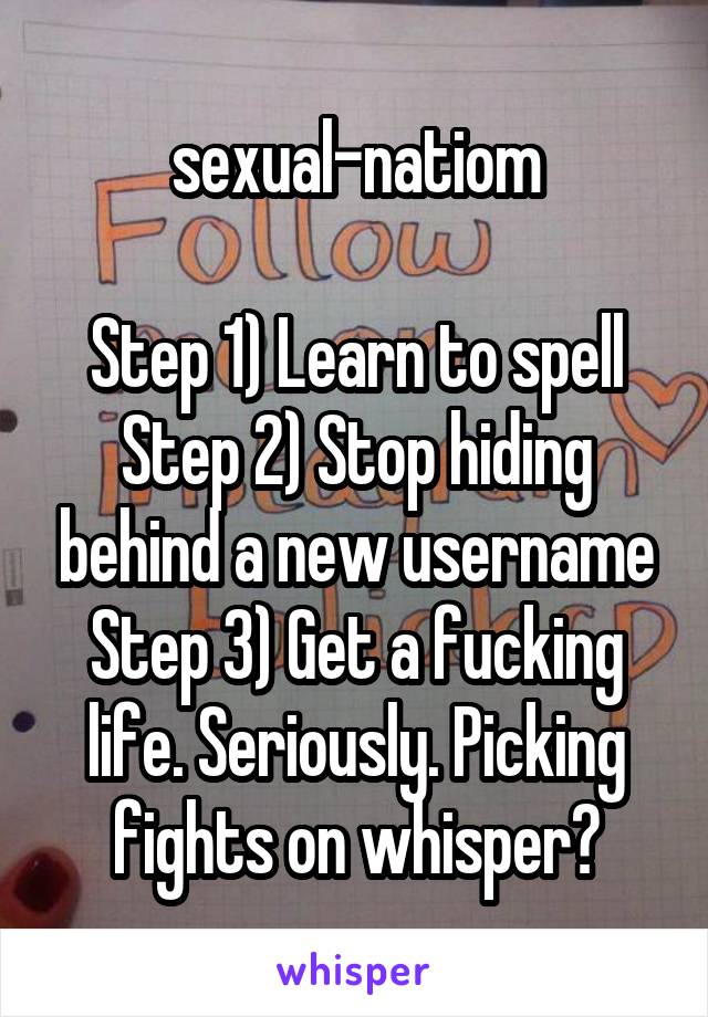 sexual-natiom

Step 1) Learn to spell
Step 2) Stop hiding behind a new username
Step 3) Get a fucking life. Seriously. Picking fights on whisper?