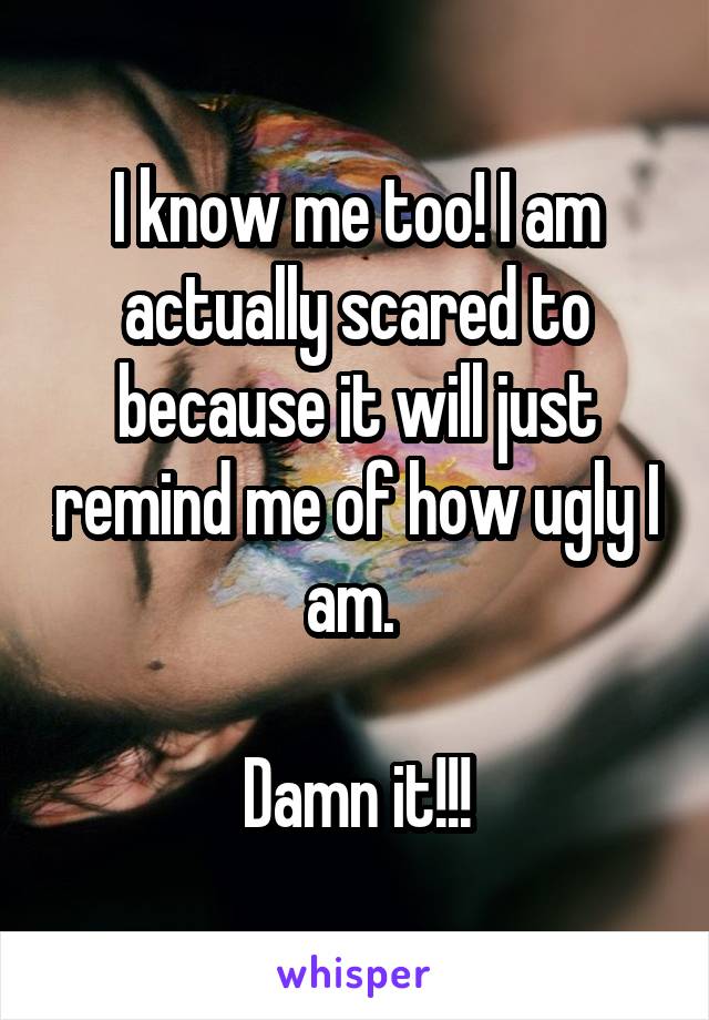 I know me too! I am actually scared to because it will just remind me of how ugly I am. 

Damn it!!!