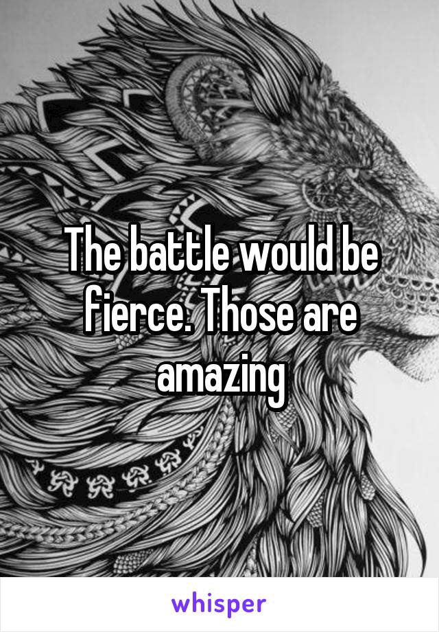 The battle would be fierce. Those are amazing