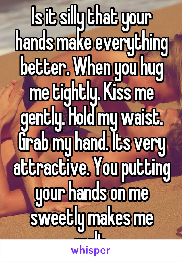 Is it silly that your hands make everything better. When you hug me tightly. Kiss me gently. Hold my waist. Grab my hand. Its very attractive. You putting your hands on me sweetly makes me melt.