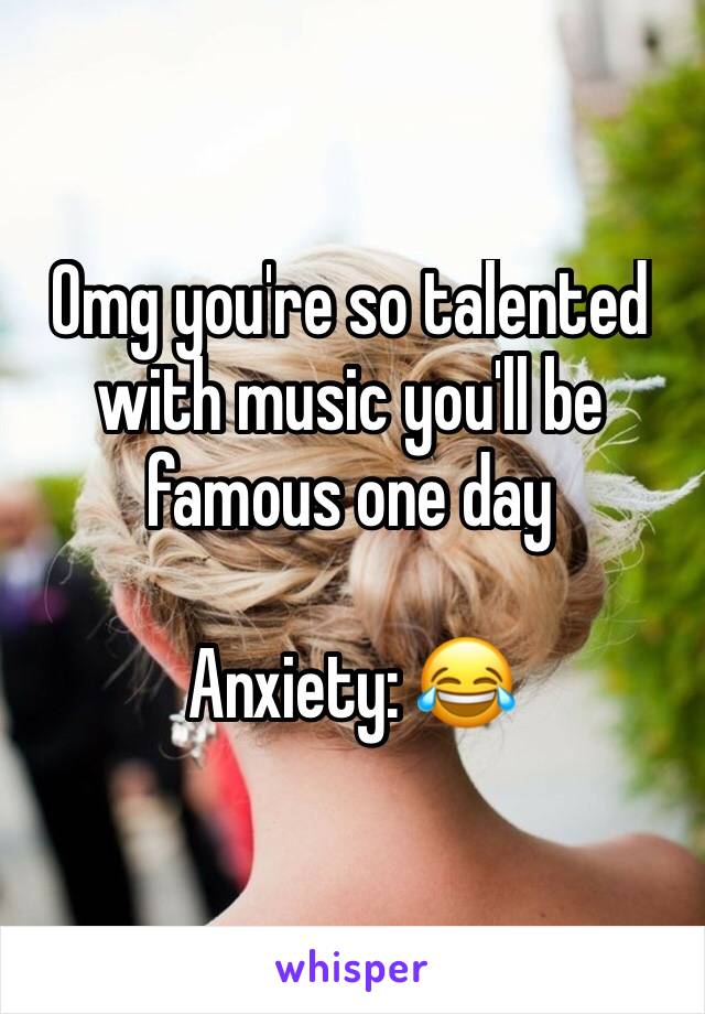 Omg you're so talented with music you'll be famous one day

Anxiety: 😂