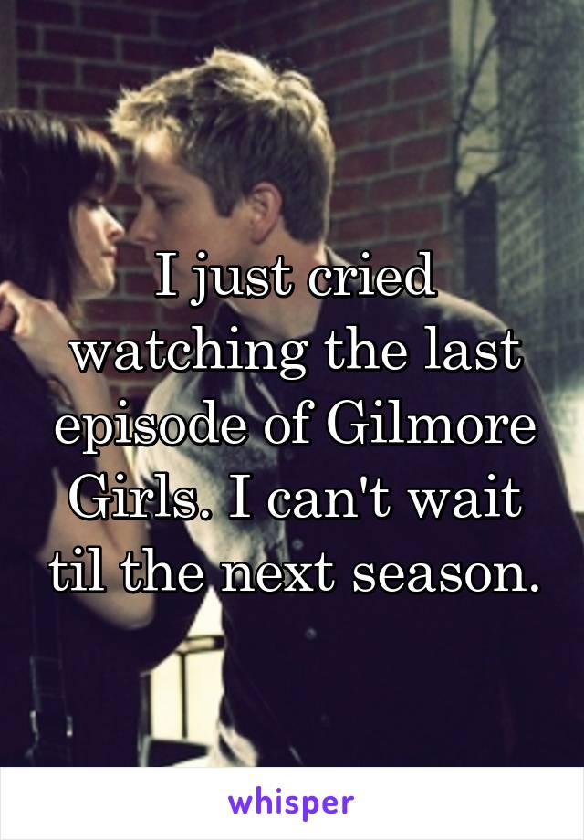 I just cried watching the last episode of Gilmore Girls. I can't wait til the next season.