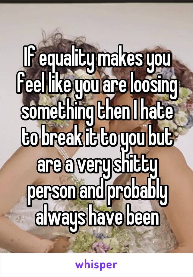 If equality makes you feel like you are loosing something then I hate to break it to you but are a very shitty person and probably always have been