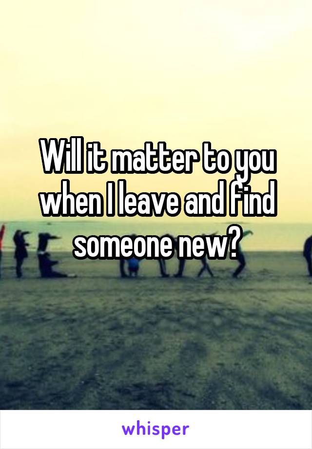 Will it matter to you when I leave and find someone new?
