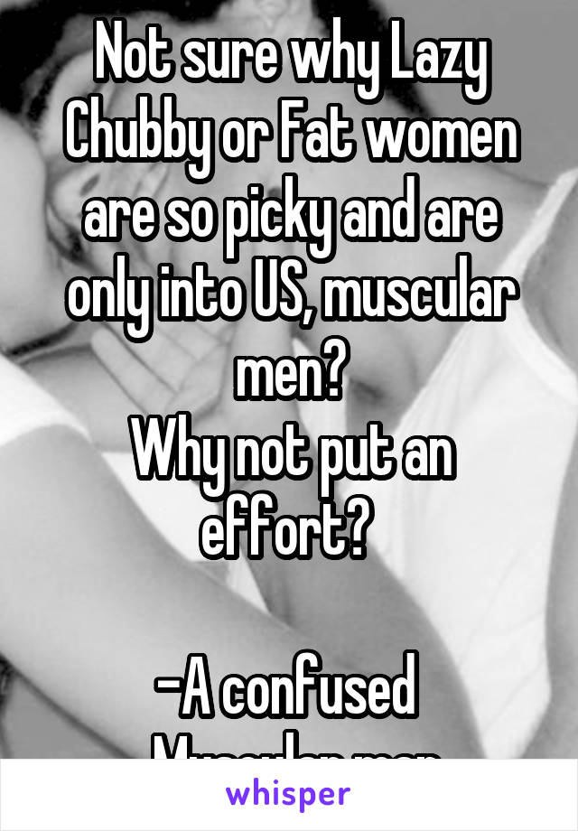 Not sure why Lazy Chubby or Fat women are so picky and are only into US, muscular men?
Why not put an effort? 

-A confused 
 Muscular man