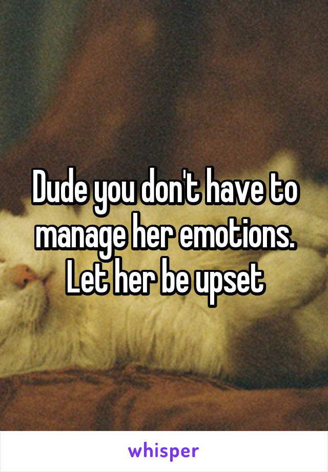 Dude you don't have to manage her emotions. Let her be upset