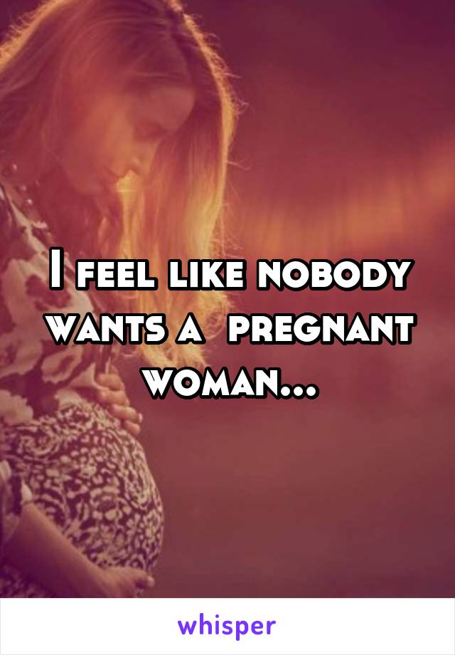 I feel like nobody wants a  pregnant woman...