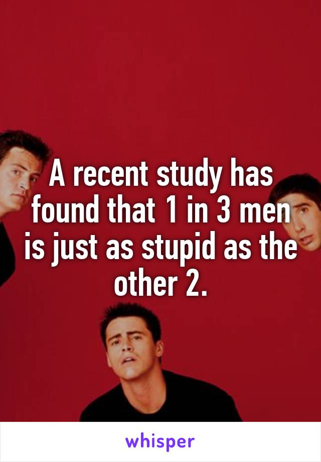 A recent study has found that 1 in 3 men is just as stupid as the other 2.