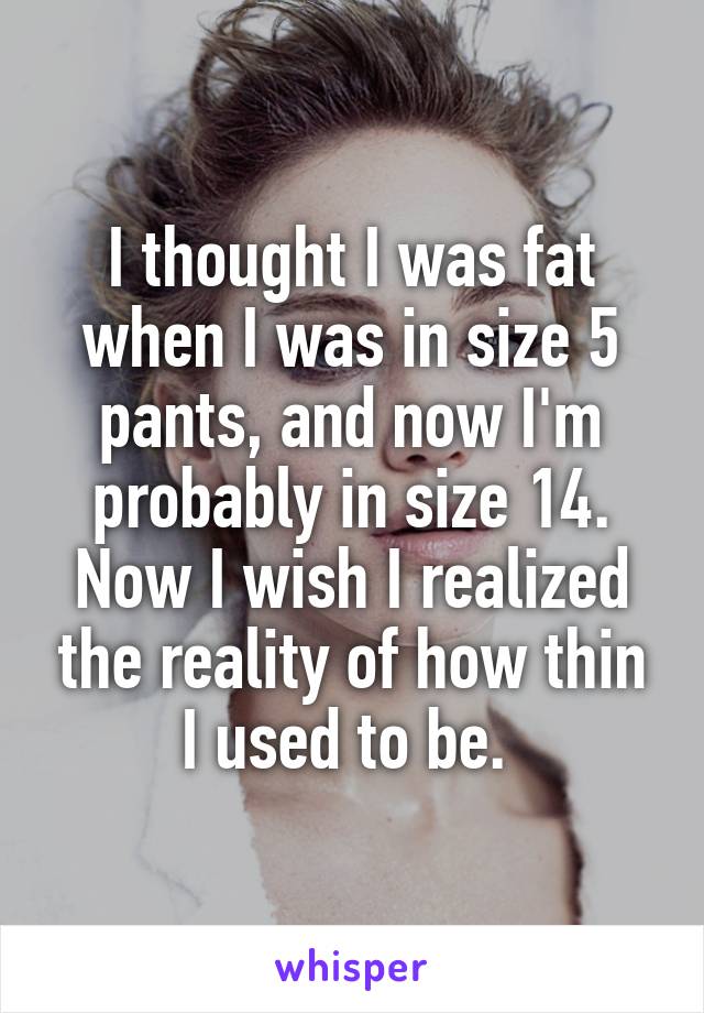 I thought I was fat when I was in size 5 pants, and now I'm probably in size 14. Now I wish I realized the reality of how thin I used to be. 