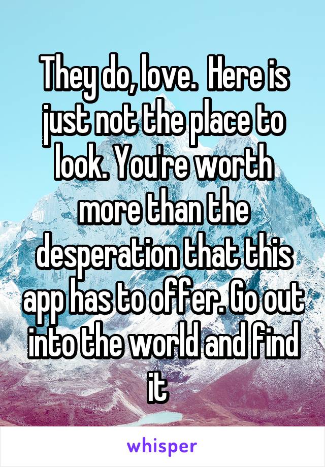 They do, love.  Here is just not the place to look. You're worth more than the desperation that this app has to offer. Go out into the world and find it  