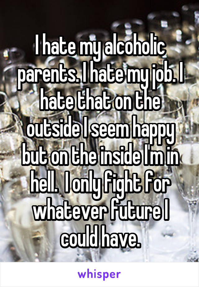 I hate my alcoholic parents. I hate my job. I hate that on the outside I seem happy but on the inside I'm in hell.  I only fight for whatever future I could have.