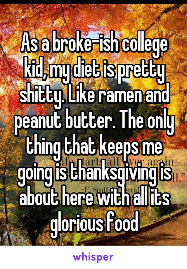 As a broke-ish college kid, my diet is pretty shitty. Like ramen and peanut butter. The only thing that keeps me going is thanksgiving is about here with all its glorious food