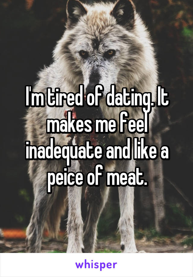 I'm tired of dating. It makes me feel inadequate and like a peice of meat.