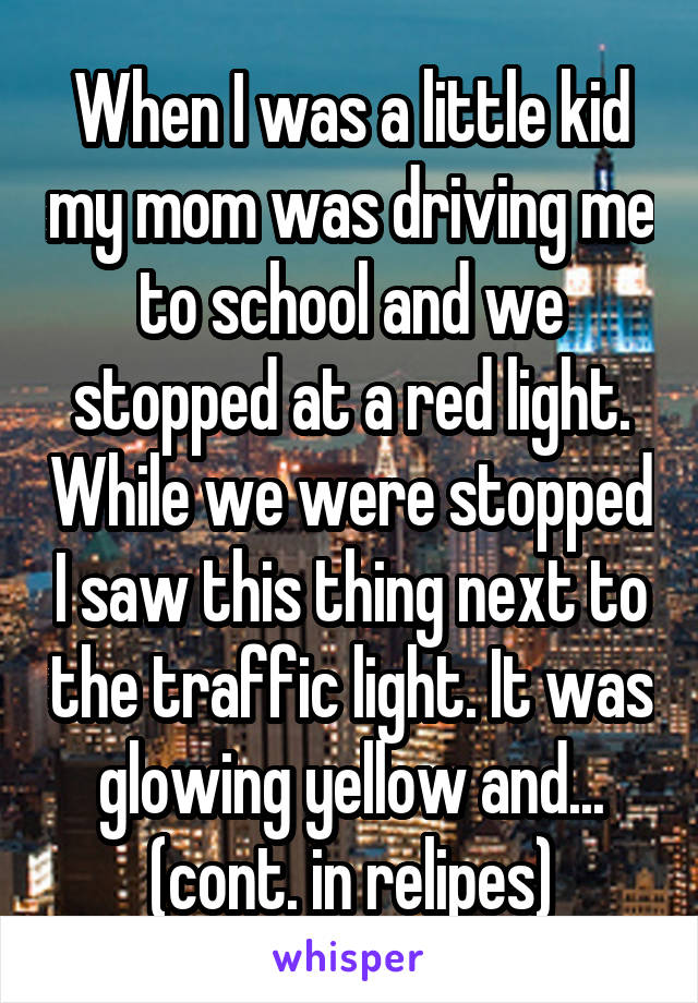 When I was a little kid my mom was driving me to school and we stopped at a red light. While we were stopped I saw this thing next to the traffic light. It was glowing yellow and... (cont. in relipes)