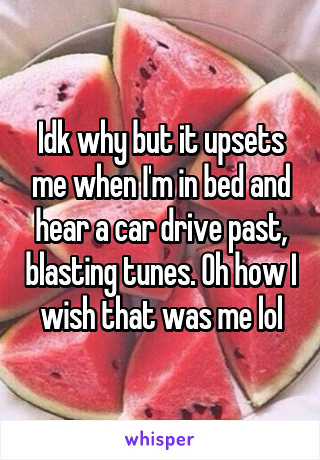 Idk why but it upsets me when I'm in bed and hear a car drive past, blasting tunes. Oh how I wish that was me lol