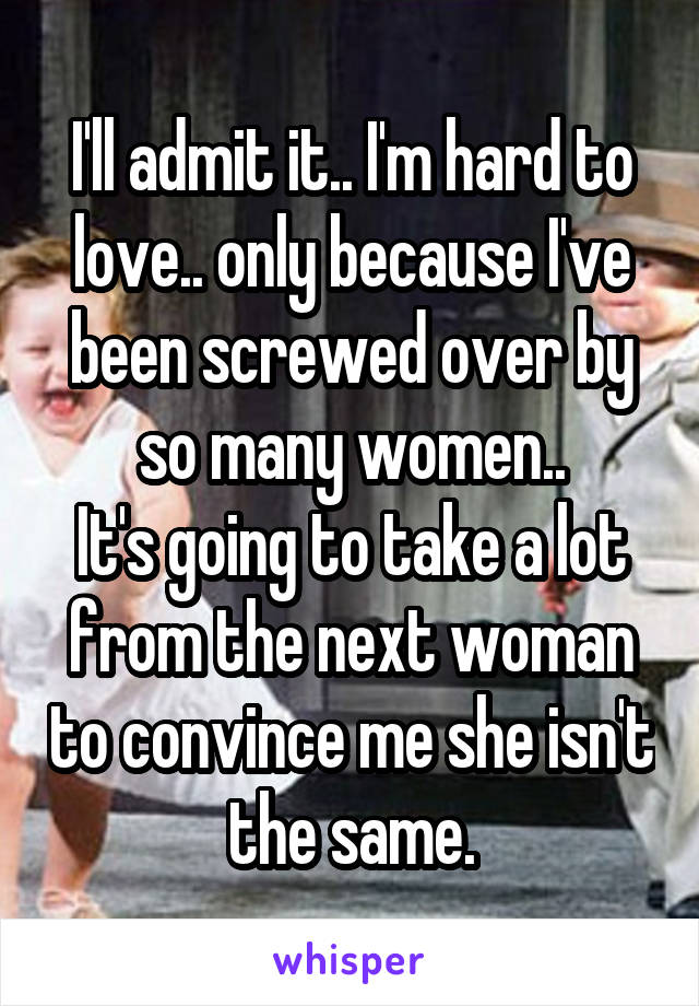 I'll admit it.. I'm hard to love.. only because I've been screwed over by so many women..
It's going to take a lot from the next woman to convince me she isn't the same.