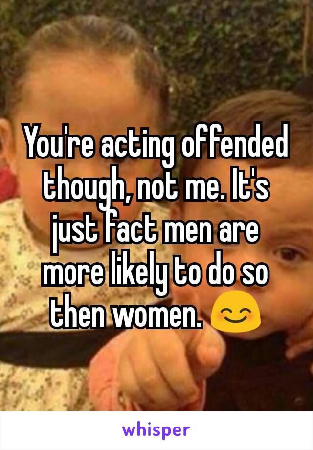 You're acting offended though, not me. It's just fact men are more likely to do so then women. 😊