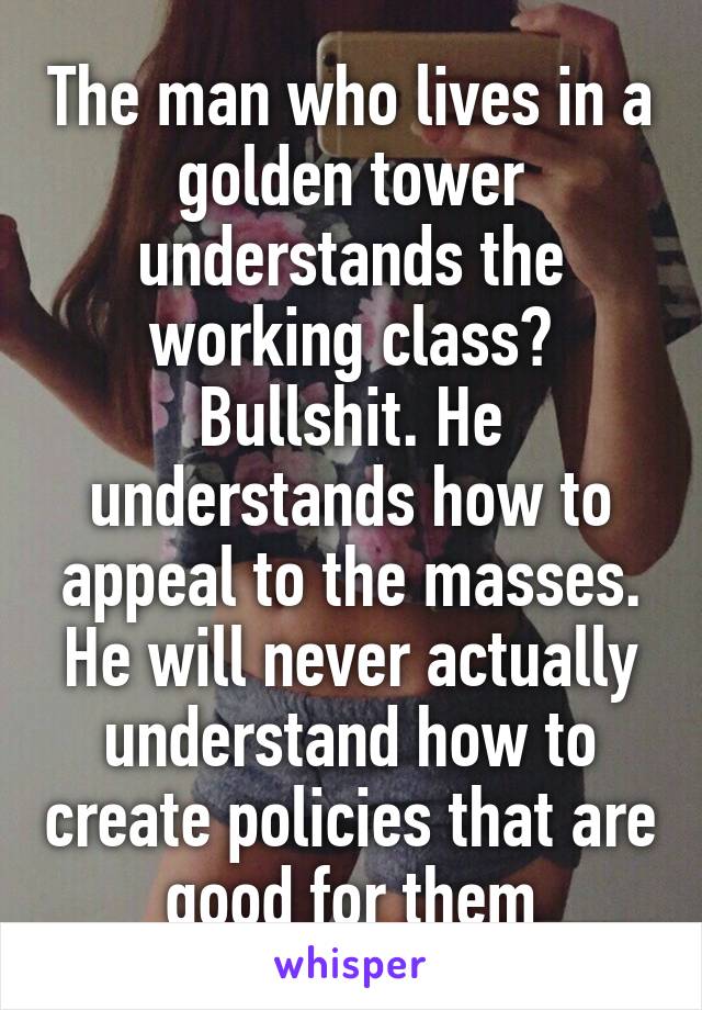 The man who lives in a golden tower understands the working class? Bullshit. He understands how to appeal to the masses. He will never actually understand how to create policies that are good for them