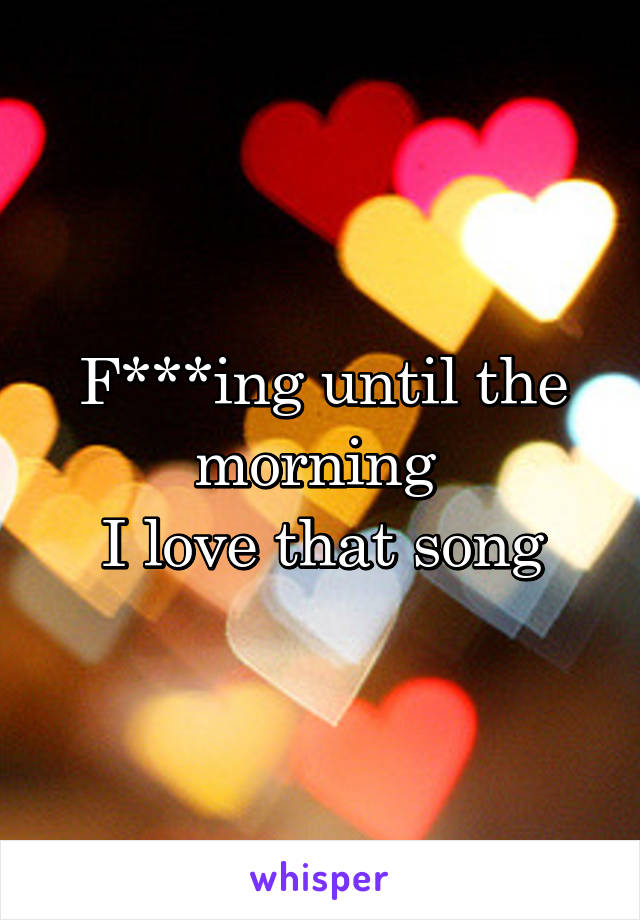 F***ing until the morning 
I love that song