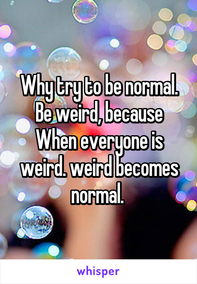 Why try to be normal. Be weird, because When everyone is weird. weird becomes normal. 