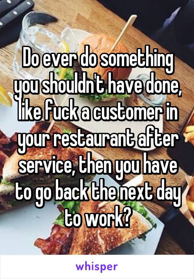 Do ever do something you shouldn't have done, like fuck a customer in your restaurant after service, then you have to go back the next day to work?