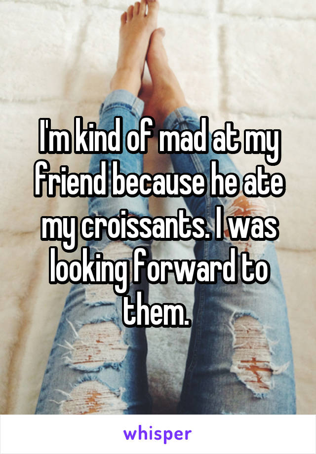 I'm kind of mad at my friend because he ate my croissants. I was looking forward to them. 