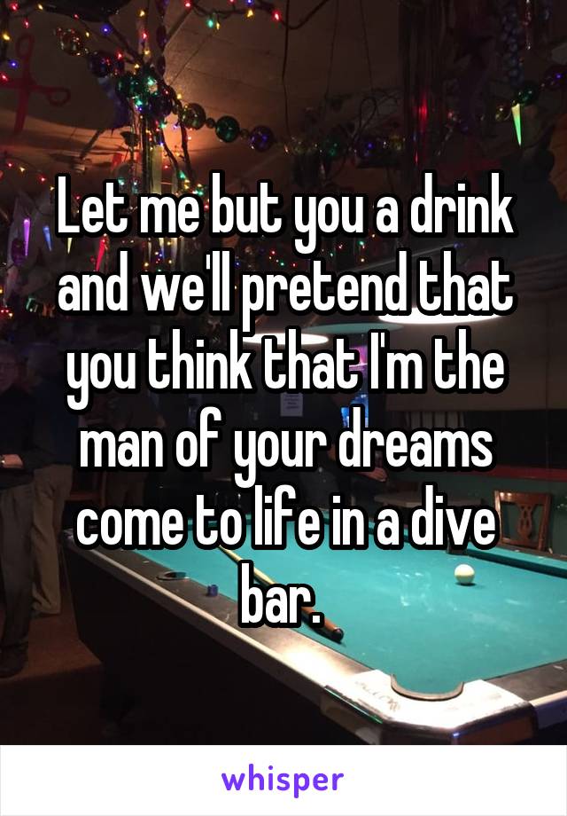 Let me but you a drink and we'll pretend that you think that I'm the man of your dreams come to life in a dive bar. 